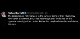 Richard Garriott tweets: The gargoyles are not strangers to the surface. Some of their rituals may have taken place there. But, I had not thought their world was on the
        opposite side of gravities center. Rather that they lived deep but well above, the core.